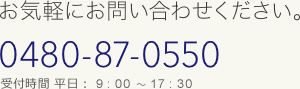 お気軽にお問い合わせください。TEL:0480-87-0550 (受付時間) 平日9：00～18：00