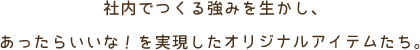 社内でつくる強みを生かし、あったらいいな！を実現したオリジナルアイテムたち。